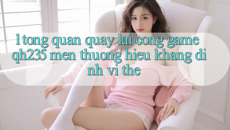 1. Tổng Quan Quay lại Cổng Game qh235 – Mến thương Hiệu Khẳng Định Vị Thế