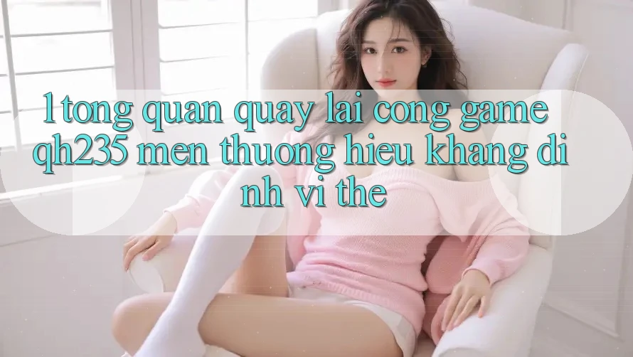 1. Tổng Quan Quay lại Cổng Game qh235 – Mến thương Hiệu Khẳng Định Vị Thế