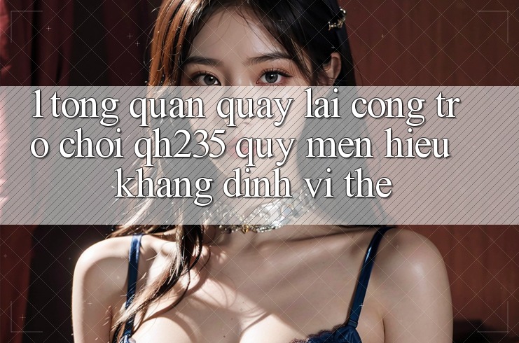 1. Tổng Quan Quay lại Cổng Trò chơi qh235 – Quý mến Hiệu Khẳng Định Vị Thế