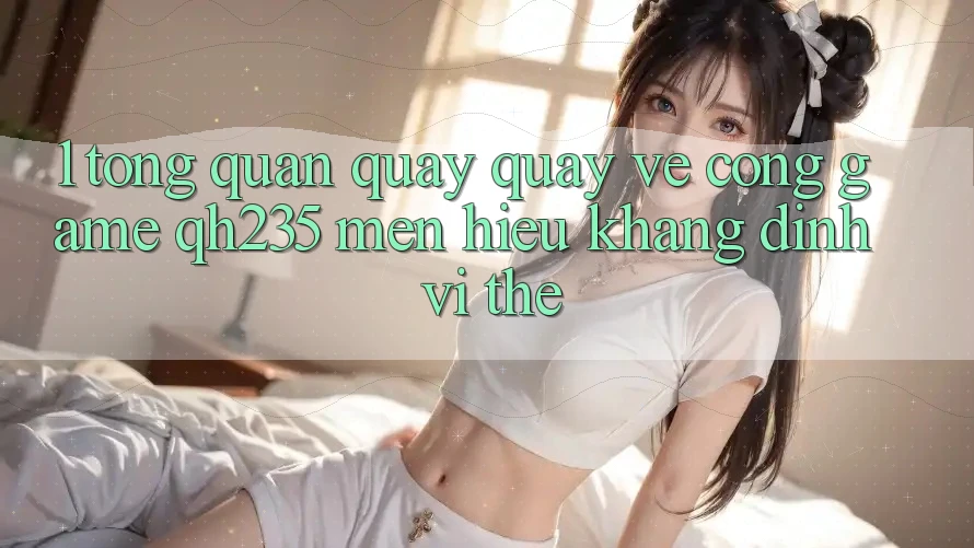 1. Tổng Quan Quay quay về Cổng Game qh235 – Mến Hiệu Khẳng Định Vị Thế