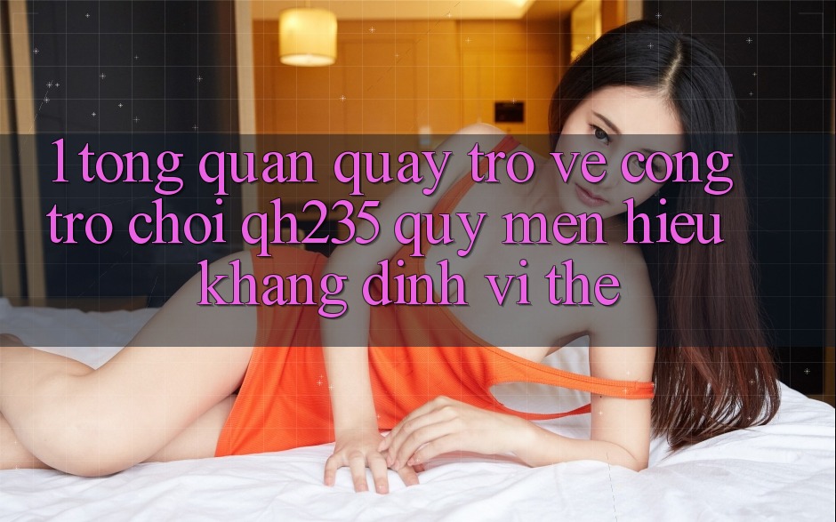 1. Tổng Quan Quay trở về Cổng Trò chơi qh235 – Quý mến Hiệu Khẳng Định Vị Thế