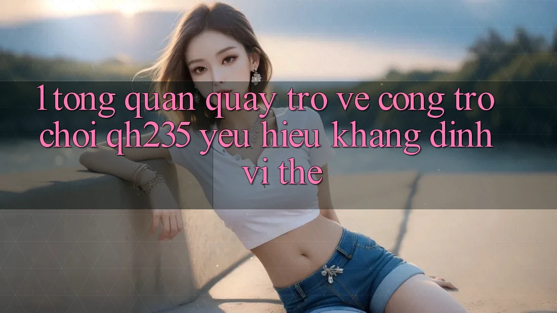 1. Tổng Quan Quay trở về Cổng Trò chơi qh235 – Yêu Hiệu Khẳng Định Vị Thế