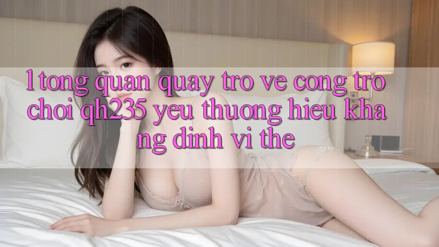 1. Tổng Quan Quay trở về Cổng Trò chơi qh235 – Yêu thương Hiệu Khẳng Định Vị Thế