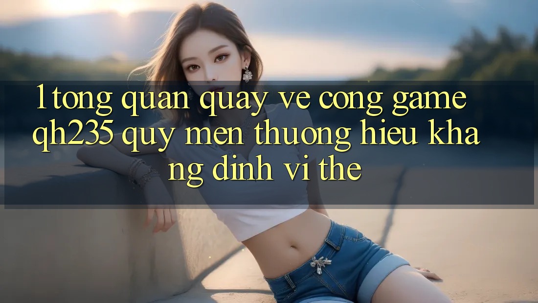 1. Tổng Quan Quay về Cổng Game qh235 – Quý mến thương Hiệu Khẳng Định Vị Thế 1. Tổng Quan Quay về Cổng Game qh235 – Quý mến thương Hiệu Khẳng Định Vị Thế