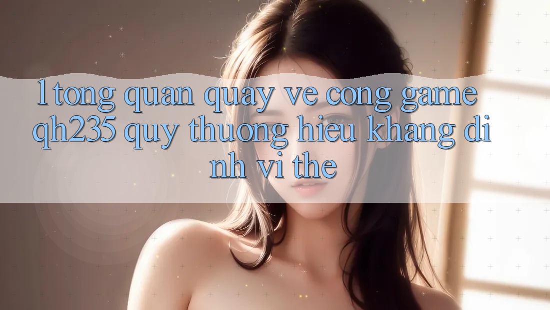 1. Tổng Quan Quay về Cổng Game qh235 – Quý thương Hiệu Khẳng Định Vị Thế