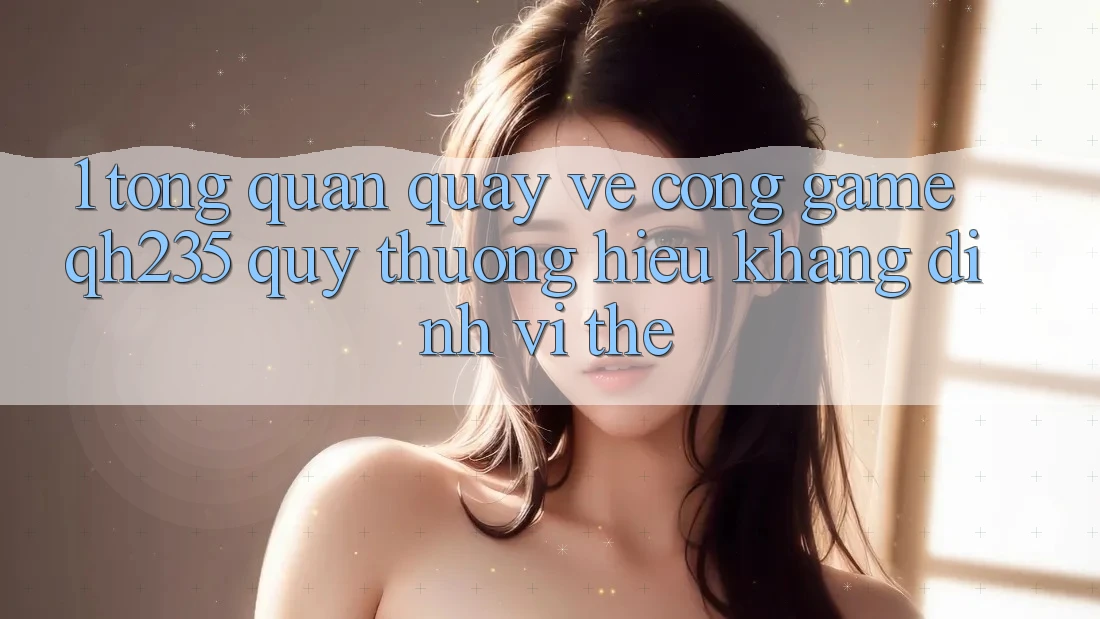 1. Tổng Quan Quay về Cổng Game qh235 – Quý thương Hiệu Khẳng Định Vị Thế
