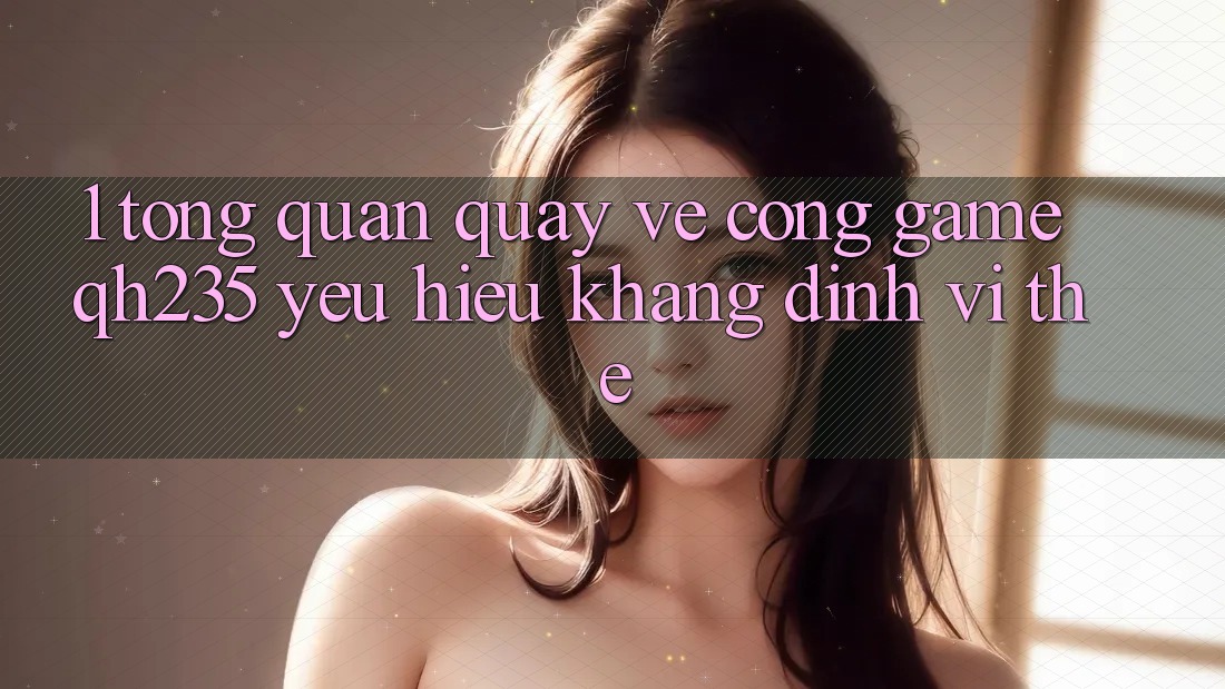 1. Tổng Quan Quay về Cổng Game qh235 – Yêu Hiệu Khẳng Định Vị Thế