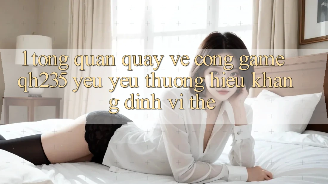 1. Tổng Quan Quay về Cổng Game qh235 – Yêu yêu thương Hiệu Khẳng Định Vị Thế