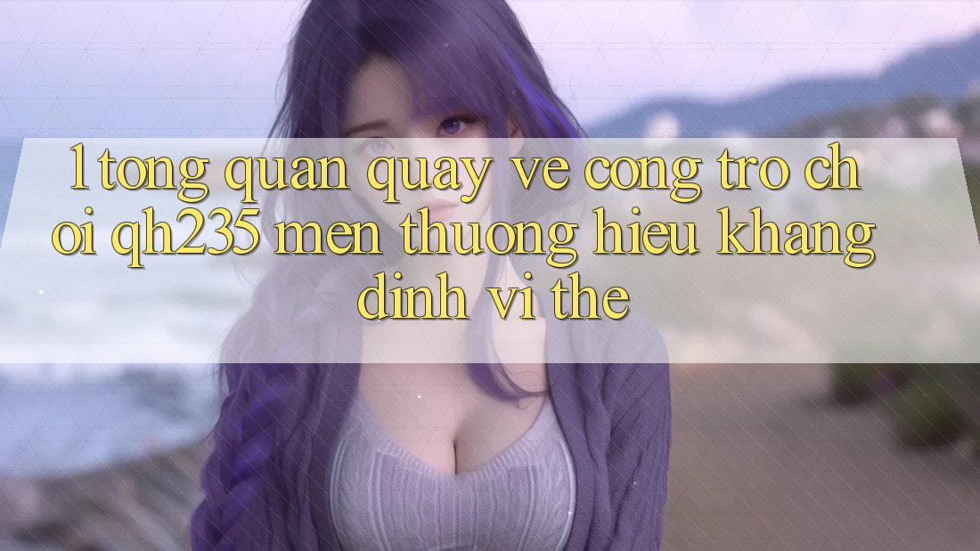 1. Tổng Quan Quay về Cổng Trò chơi qh235 – Mến thương Hiệu Khẳng Định Vị Thế