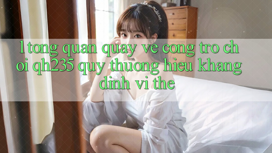 1. Tổng Quan Quay về Cổng Trò chơi qh235 – Quý thương Hiệu Khẳng Định Vị Thế
