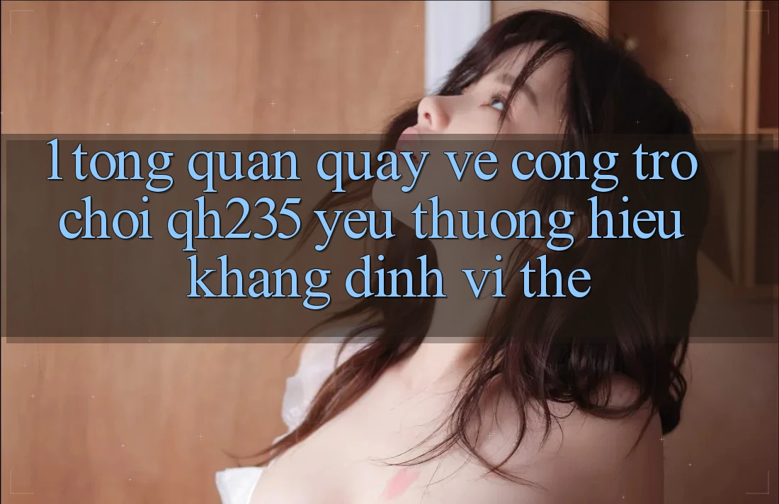 1. Tổng Quan Quay về Cổng Trò chơi qh235 – Yêu thương Hiệu Khẳng Định Vị Thế