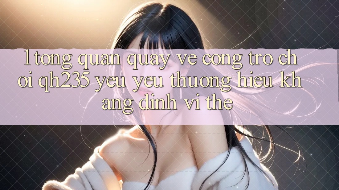 1. Tổng Quan Quay về Cổng Trò chơi qh235 – Yêu yêu thương Hiệu Khẳng Định Vị Thế