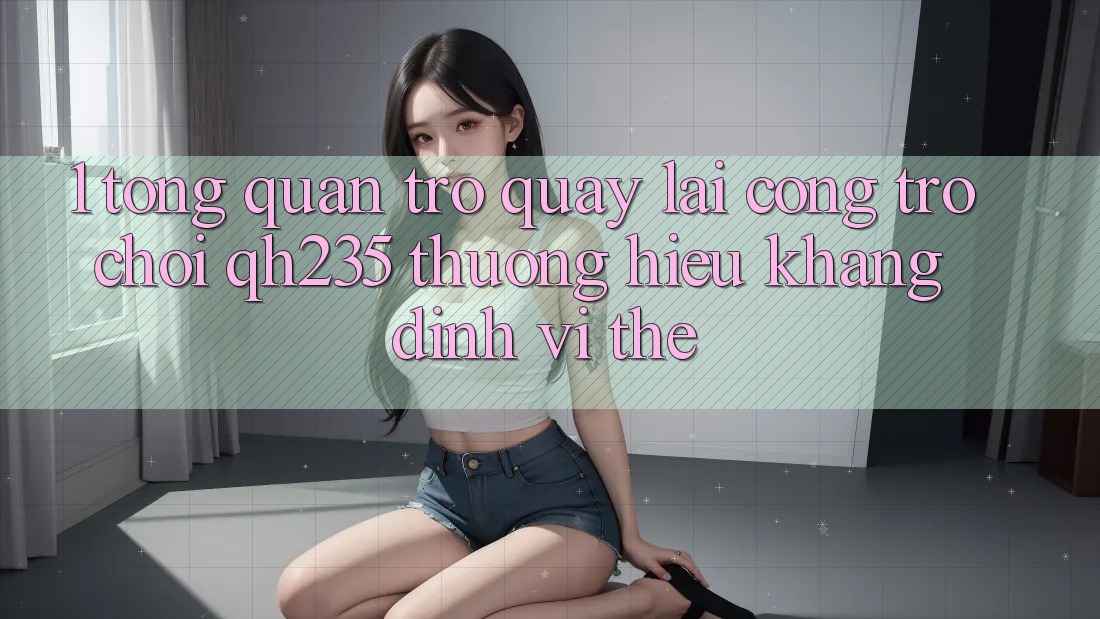 1. Tổng Quan Trở quay lại Cổng Trò chơi qh235 – Thương Hiệu Khẳng Định Vị Thế