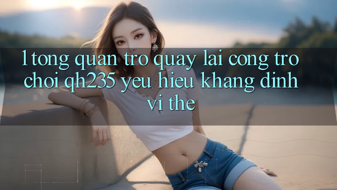 1. Tổng Quan Trở quay lại Cổng Trò chơi qh235 – Yêu Hiệu Khẳng Định Vị Thế
