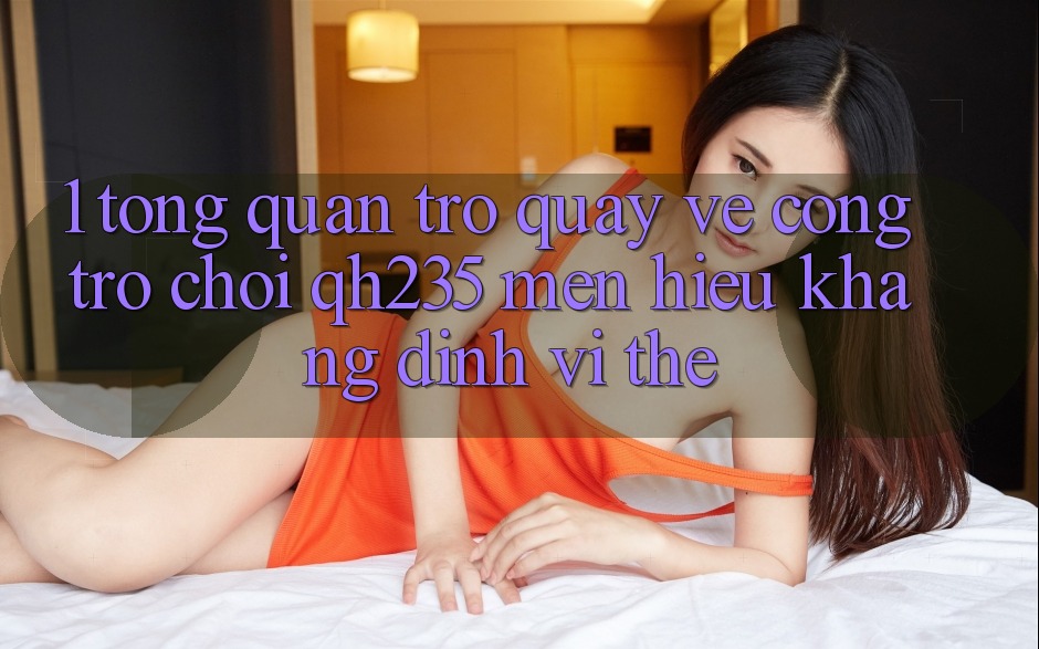 1. Tổng Quan Trở quay về Cổng Trò chơi qh235 – Mến Hiệu Khẳng Định Vị Thế