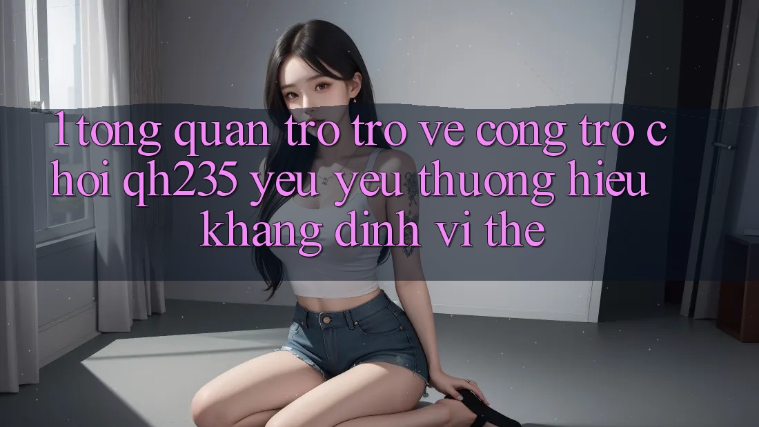 1. Tổng Quan Trở trở về Cổng Trò chơi qh235 – Yêu yêu thương Hiệu Khẳng Định Vị Thế