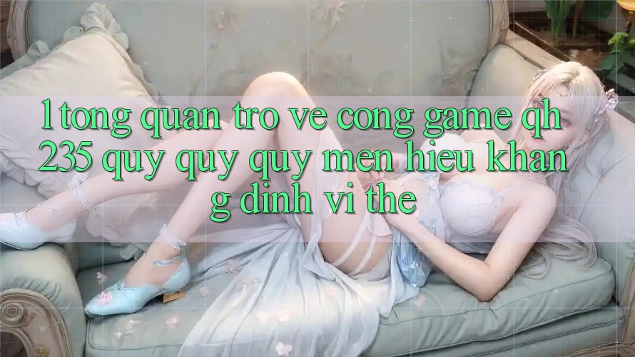 1. Tổng Quan Trở về Cổng Game qh235 – Quý quý quý mến Hiệu Khẳng Định Vị Thế