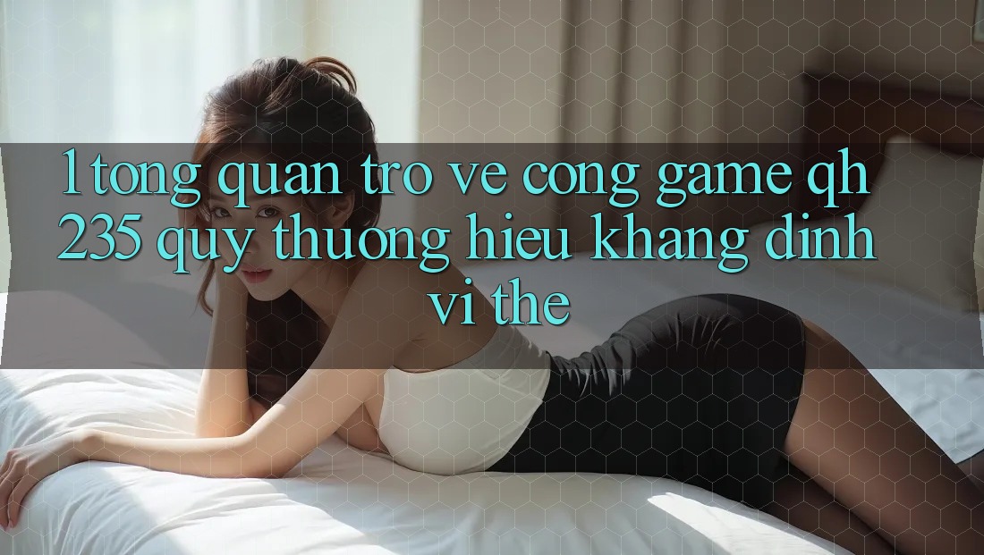 1. Tổng Quan Trở về Cổng Game qh235 – Quý thương Hiệu Khẳng Định Vị Thế