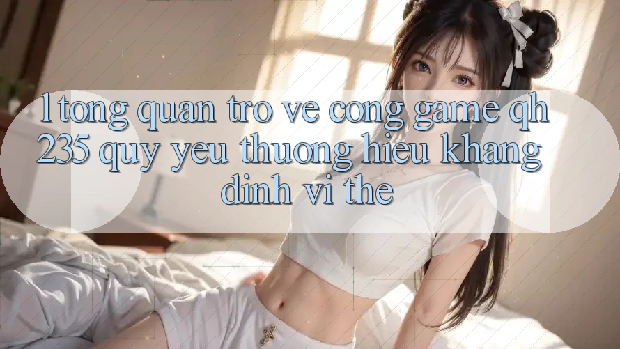 1. Tổng Quan Trở về Cổng Game qh235 – Quý yêu thương Hiệu Khẳng Định Vị Thế