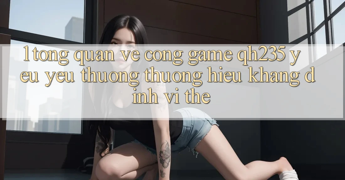 1. Tổng Quan Về Cổng Game qh235 – Yêu yêu thương thương Hiệu Khẳng Định Vị Thế