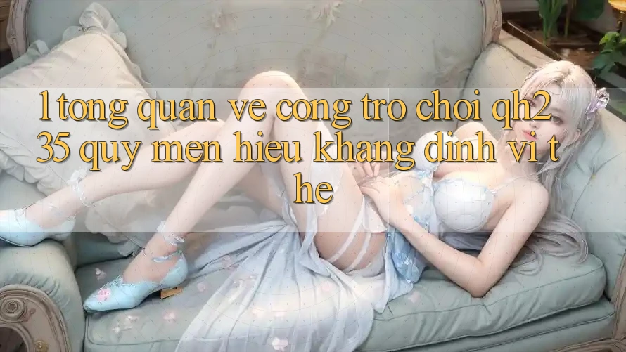 1. Tổng Quan Về Cổng Trò chơi qh235 – Quý mến Hiệu Khẳng Định Vị Thế