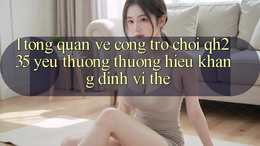 1. Tổng Quan Về Cổng Trò chơi qh235 – Yêu thương thương Hiệu Khẳng Định Vị Thế