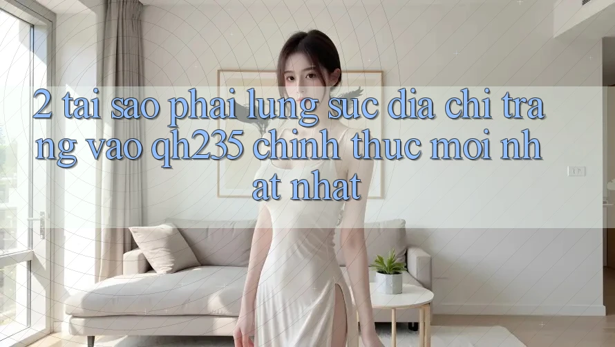 2. Tại Sao Phải Lùng sục Địa chỉ trang Vào qh235 Chính Thức Mới nhất Nhất?