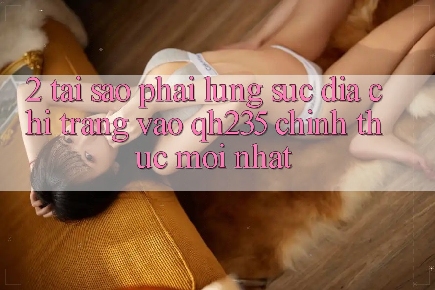 2. Tại Sao Phải Lùng sục Địa chỉ trang Vào qh235 Chính Thức Mới Nhất?