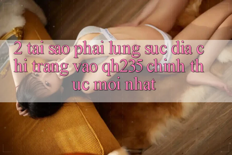 2. Tại Sao Phải Lùng sục Địa chỉ trang Vào qh235 Chính Thức Mới Nhất?