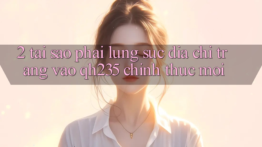 2. Tại Sao Phải Lùng sục Địa chỉ trang Vào qh235 Chính Thức Mới?