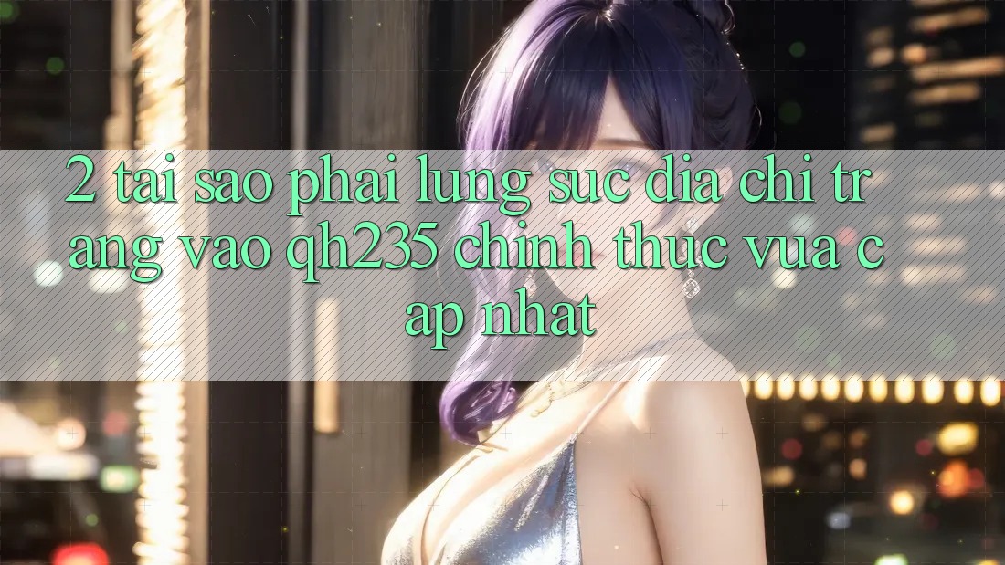 2. Tại Sao Phải Lùng sục Địa chỉ trang Vào qh235 Chính Thức Vừa cập nhật?