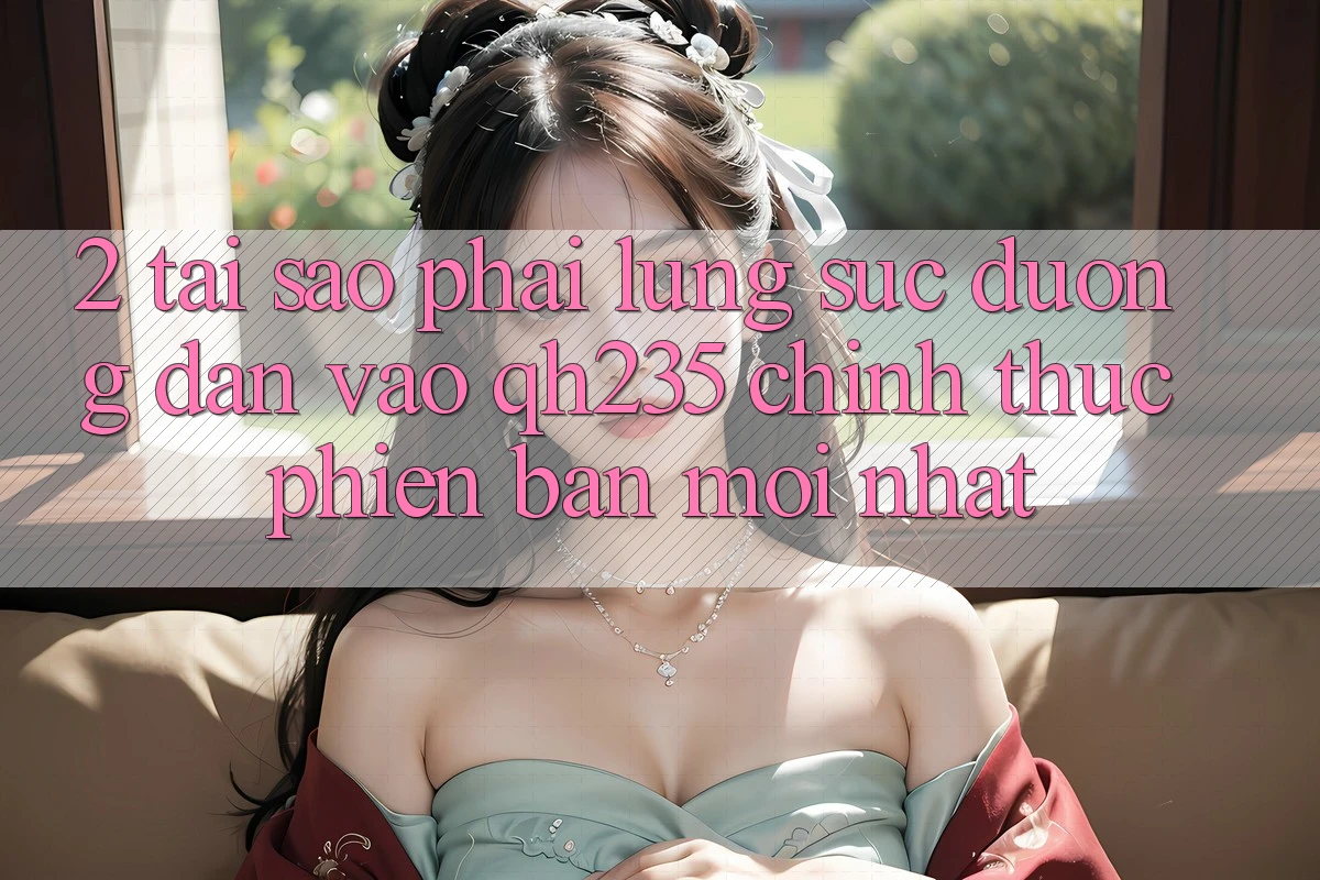 2. Tại Sao Phải Lùng sục Đường dẫn Vào qh235 Chính Thức Phiên bản mới Nhất?