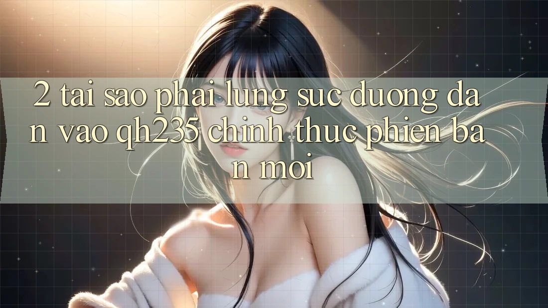 2. Tại Sao Phải Lùng sục Đường dẫn Vào qh235 Chính Thức Phiên bản mới?