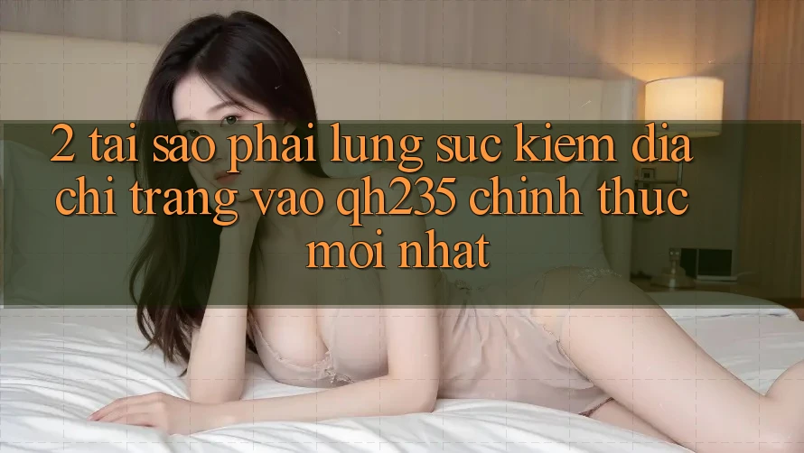 2. Tại Sao Phải Lùng sục Kiếm Địa chỉ trang Vào qh235 Chính Thức Mới Nhất?
