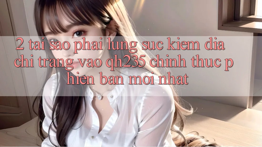 2. Tại Sao Phải Lùng sục Kiếm Địa chỉ trang Vào qh235 Chính Thức Phiên bản mới Nhất?