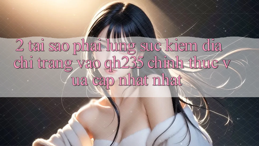 2. Tại Sao Phải Lùng sục Kiếm Địa chỉ trang Vào qh235 Chính Thức Vừa cập nhật Nhất?