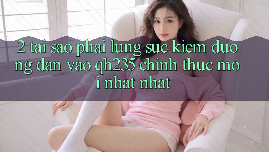 2. Tại Sao Phải Lùng sục Kiếm Đường dẫn Vào qh235 Chính Thức Mới nhất Nhất?