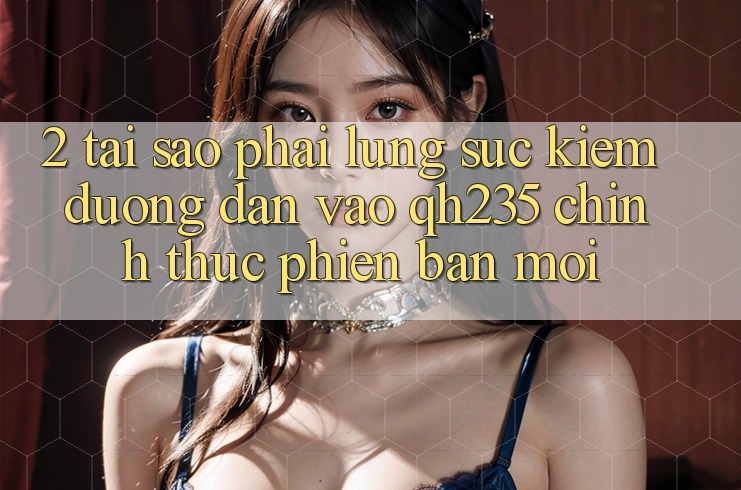 2. Tại Sao Phải Lùng sục Kiếm Đường dẫn Vào qh235 Chính Thức Phiên bản mới?