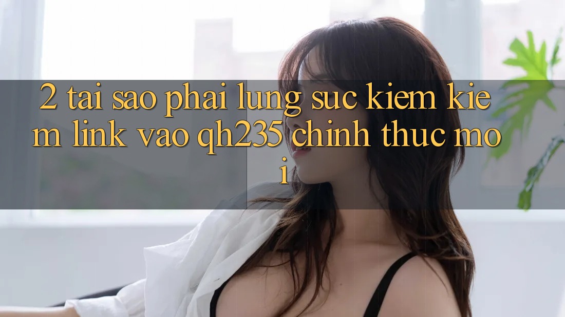 2. Tại Sao Phải Lùng sục kiếm Kiếm Link Vào qh235 Chính Thức Mới?