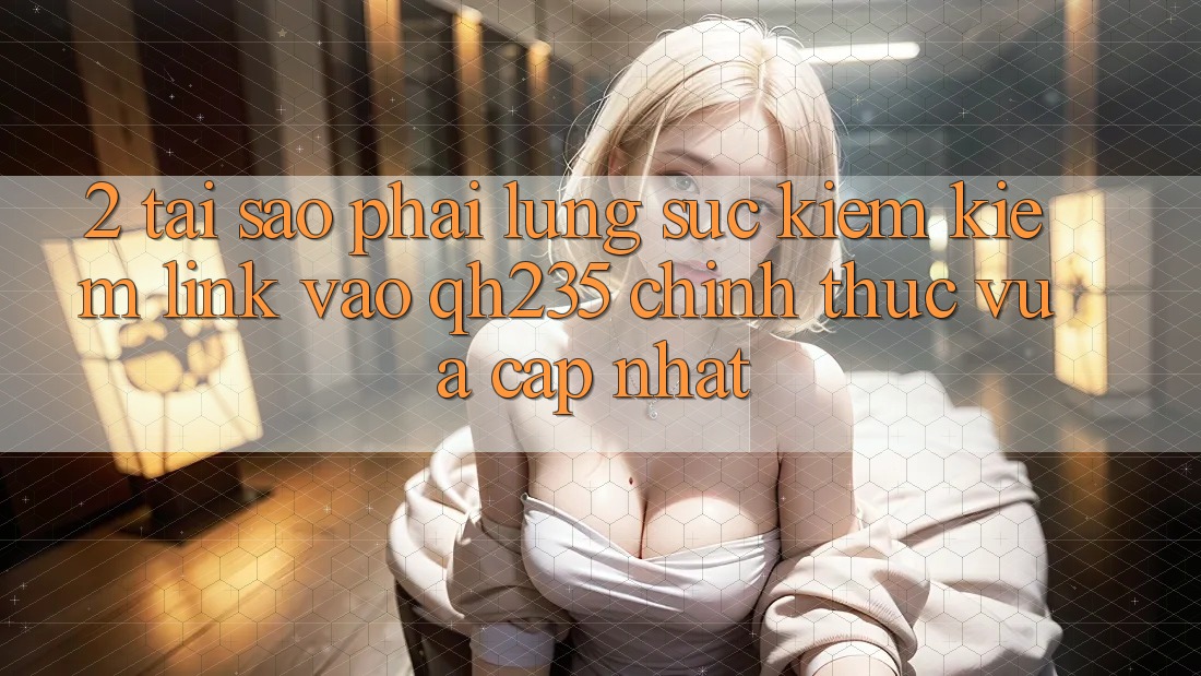 2. Tại Sao Phải Lùng sục kiếm Kiếm Link Vào qh235 Chính Thức Vừa cập nhật?