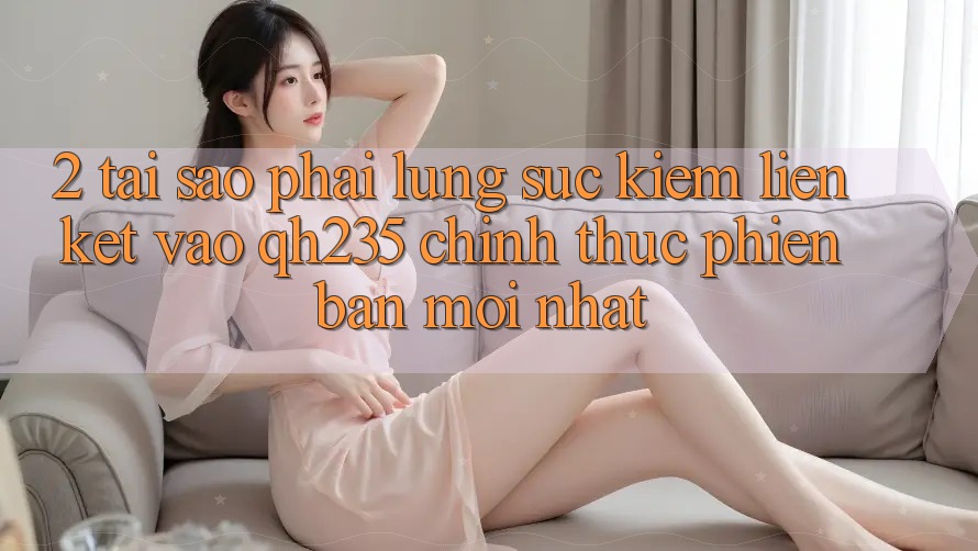 2. Tại Sao Phải Lùng sục Kiếm Liên kết Vào qh235 Chính Thức Phiên bản mới Nhất?