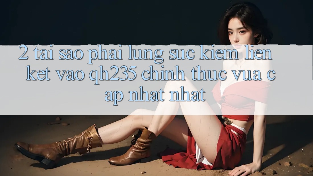 2. Tại Sao Phải Lùng sục Kiếm Liên kết Vào qh235 Chính Thức Vừa cập nhật Nhất?