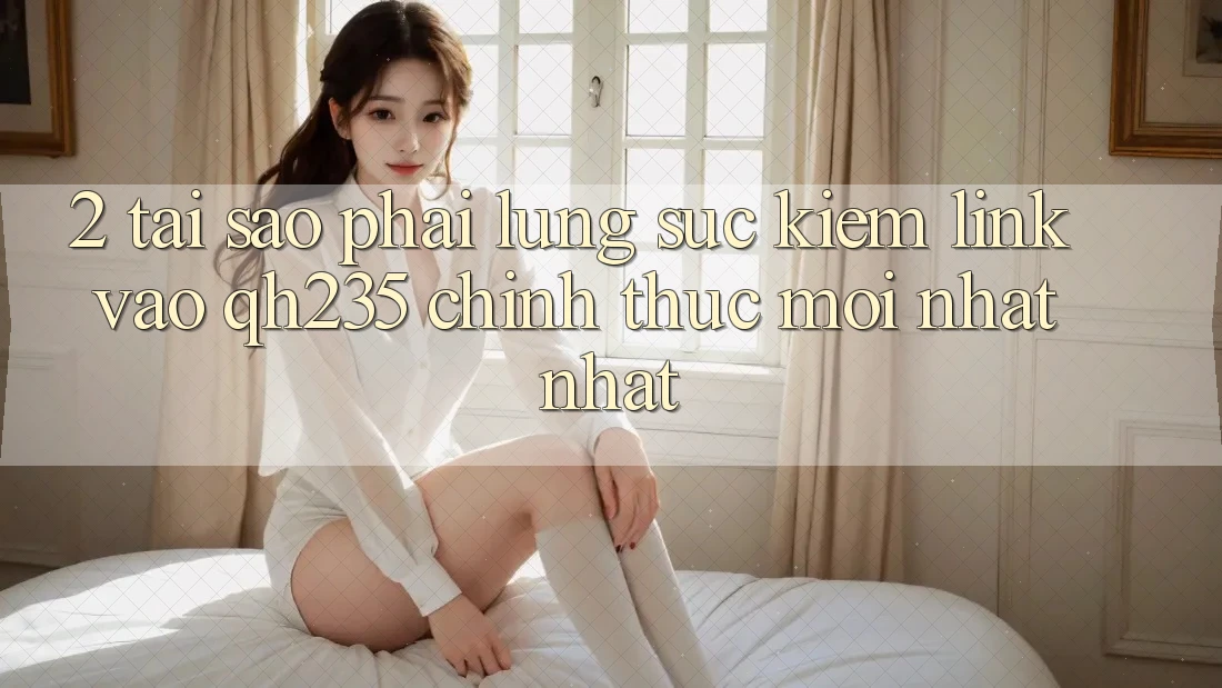 2. Tại Sao Phải Lùng sục Kiếm Link Vào qh235 Chính Thức Mới nhất Nhất?