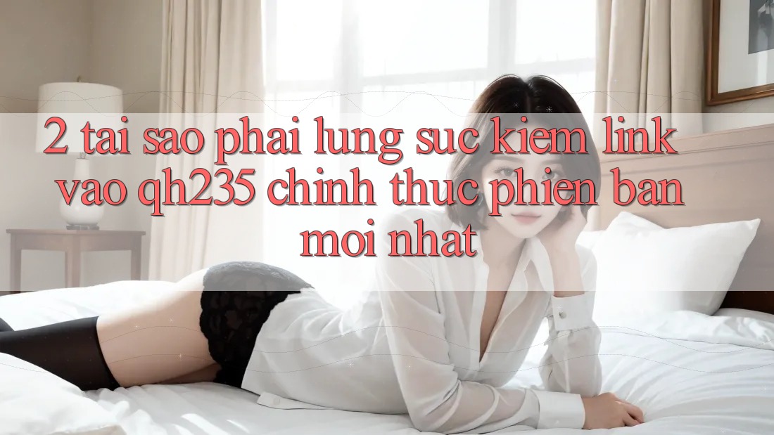 2. Tại Sao Phải Lùng sục Kiếm Link Vào qh235 Chính Thức Phiên bản mới Nhất?