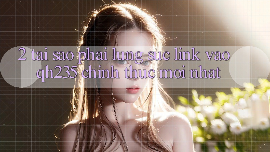 2. Tại Sao Phải Lùng sục Link Vào qh235 Chính Thức Mới Nhất?