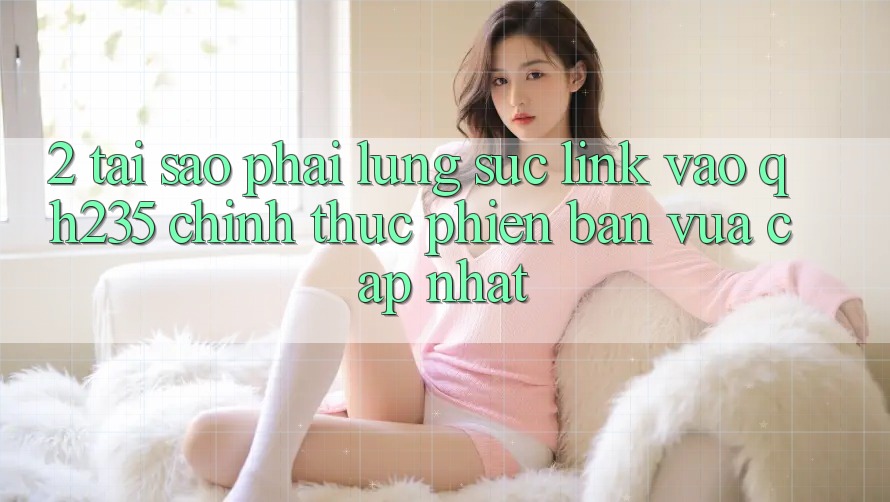 2. Tại Sao Phải Lùng sục Link Vào qh235 Chính Thức Phiên bản vừa cập nhật?
