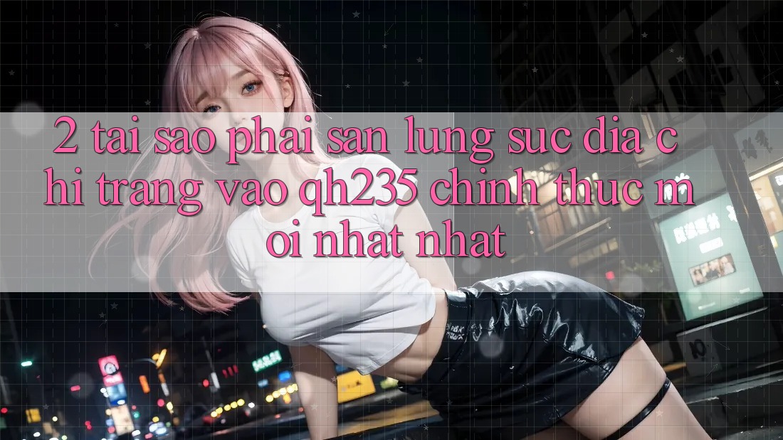 2. Tại Sao Phải Săn lùng sục Địa chỉ trang Vào qh235 Chính Thức Mới nhất Nhất?