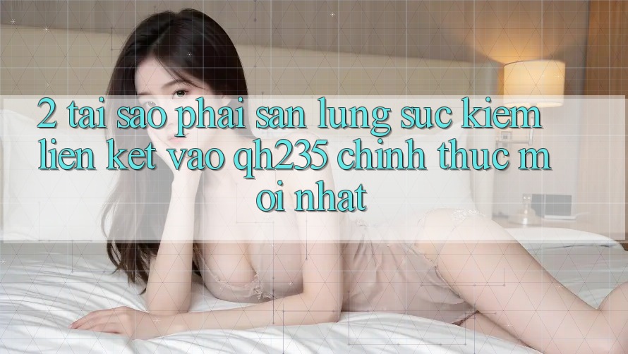 2. Tại Sao Phải Săn lùng sục Kiếm Liên kết Vào qh235 Chính Thức Mới Nhất?