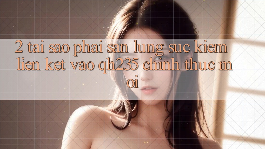 2. Tại Sao Phải Săn lùng sục Kiếm Liên kết Vào qh235 Chính Thức Mới?