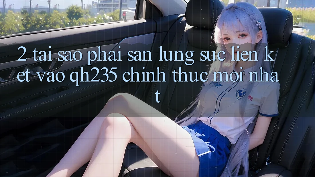 2. Tại Sao Phải Săn lùng sục Liên kết Vào qh235 Chính Thức Mới Nhất?